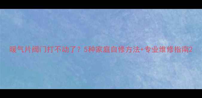 暖气片阀门打不动了5种家庭自修方法专业维修指南