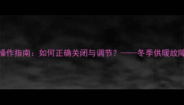 图片 暖气片阀门操作指南：如何正确关闭与调节？——冬季供暖故障处理全攻略
