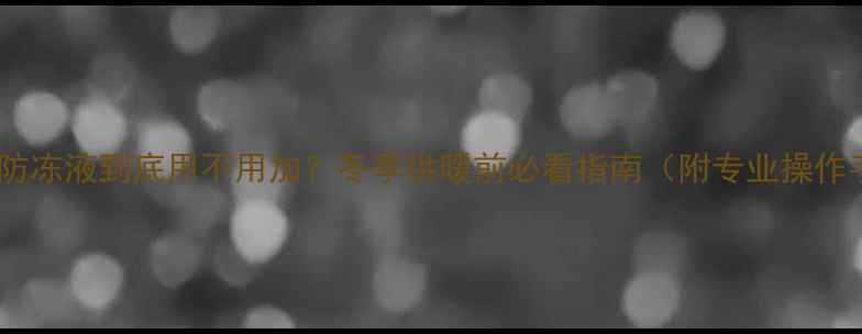 图片 暖气片防冻液到底用不用加？冬季供暖前必看指南（附专业操作手册）2