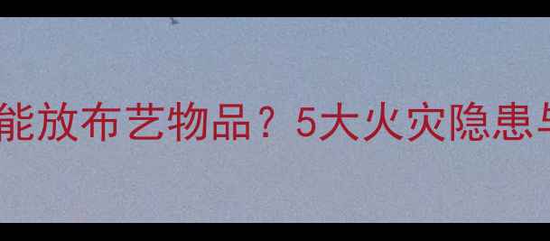 图片 暖气片附近能不能放布艺物品？5大火灾隐患与安全指南深度2