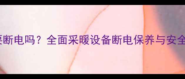 图片 暖气片需要断电吗？全面采暖设备断电保养与安全使用指南2