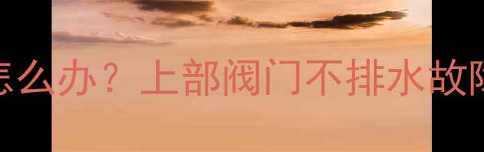 图片 暖气片顶阀不出水怎么办？上部阀门不排水故障排查与解决全攻略