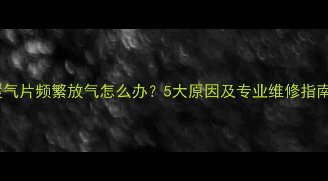 暖气片频繁放气怎么办5大原因及专业维修指南