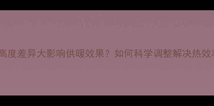 暖气片高度差异大影响供暖效果如何科学调整解决热效率问题