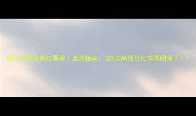 图片 暖气球阀品牌红黑榜｜选购指南：这5款高性价比球阀闭嘴了！2