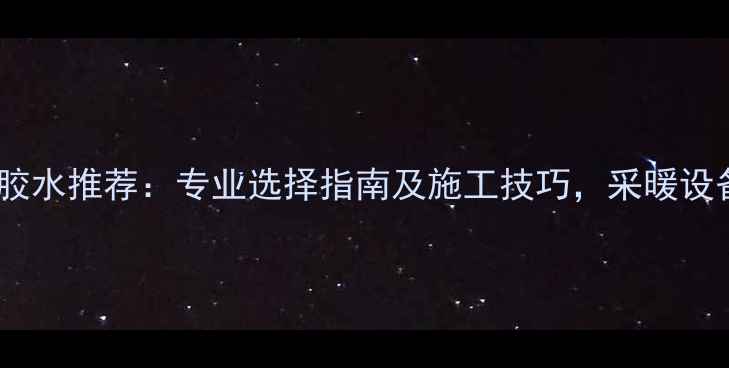 暖气管专用胶水推荐专业选择指南及施工技巧采暖设备安装必备