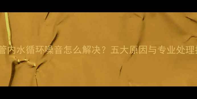 暖气管内水循环噪音怎么解决五大原因与专业处理指南