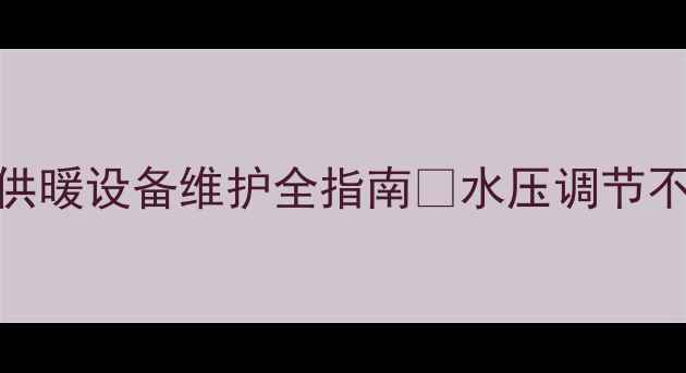 暖气管压力标准最新解读家庭供暖设备维护全指南水压调节不当能耗翻倍附选购避坑清单