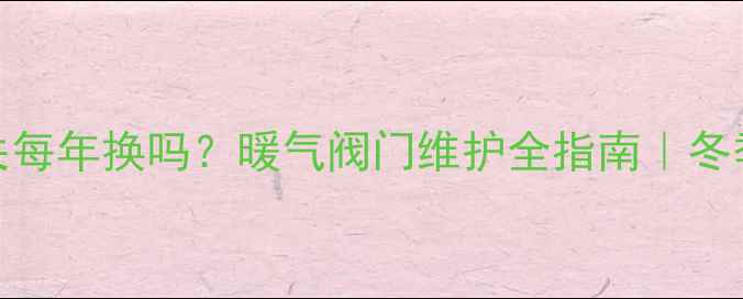 暖气管子开关每年换吗暖气阀门维护全指南冬季供暖必看