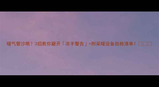 暖气管沙眼3招教你避开冻手警告附采暖设备自检清单