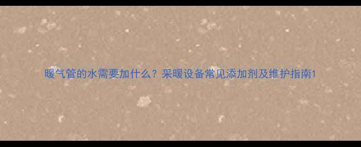 暖气管的水需要加什么采暖设备常见添加剂及维护指南