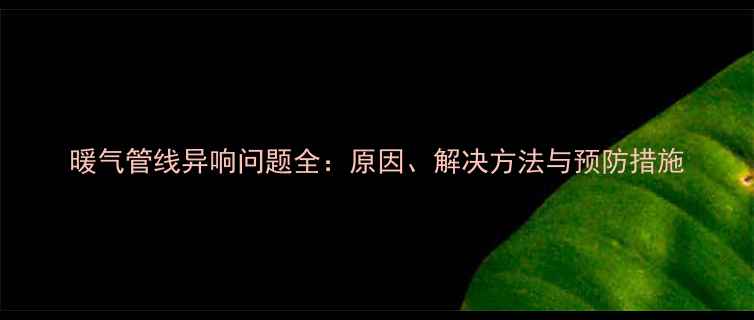 暖气管线异响问题全原因解决方法与预防措施
