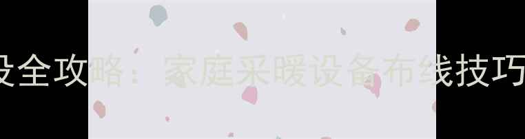 暖气管线铺设全攻略家庭采暖设备布线技巧与注意事项