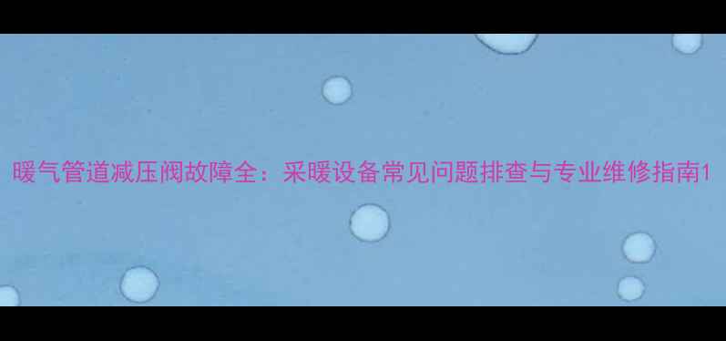图片 暖气管道减压阀故障全：采暖设备常见问题排查与专业维修指南1