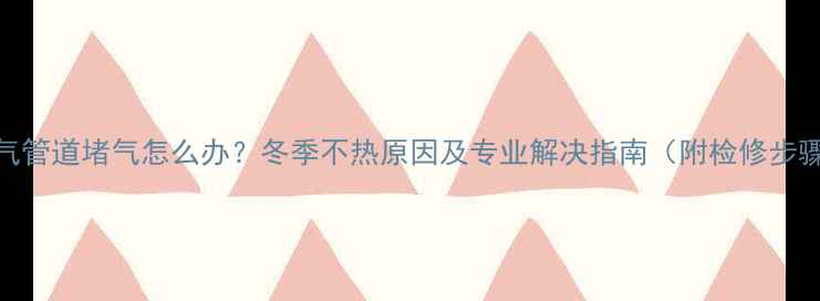 暖气管道堵气怎么办冬季不热原因及专业解决指南附检修步骤
