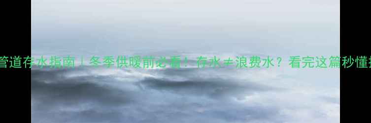 暖气管道存水指南冬季供暖前必看存水浪费水看完这篇秒懂操作
