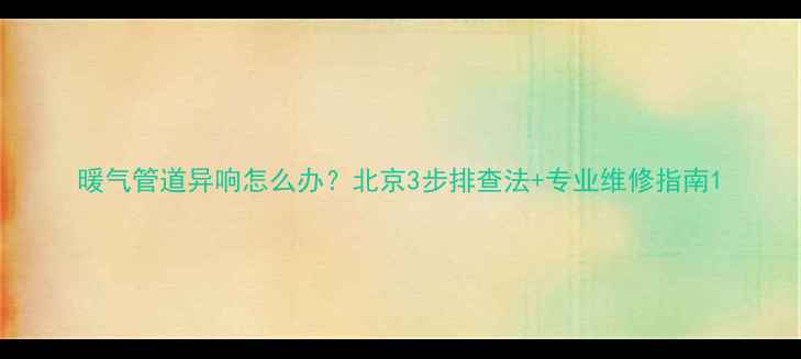 图片 暖气管道异响怎么办？北京3步排查法+专业维修指南1