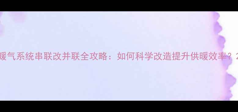暖气系统串联改并联全攻略如何科学改造提升供暖效率