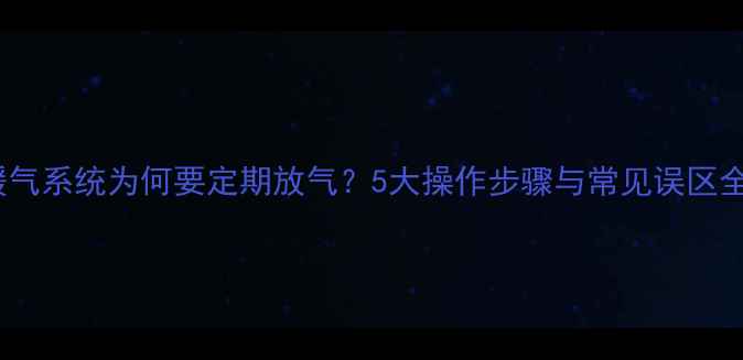 暖气系统为何要定期放气5大操作步骤与常见误区全