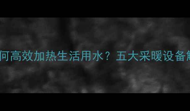 图片 暖气系统如何高效加热生活用水？五大采暖设备解决方案全2