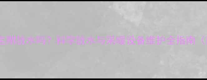 暖气系统必须定期放水吗科学放水与采暖设备维护全指南附操作步骤