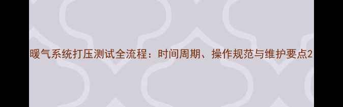 暖气系统打压测试全流程时间周期操作规范与维护要点