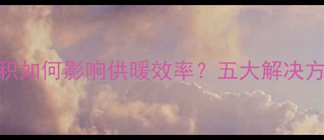 暖气系统热量累积如何影响供暖效率五大解决方法及预防措施全