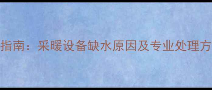 暖气缺水故障排查指南采暖设备缺水原因及专业处理方案附操作视频