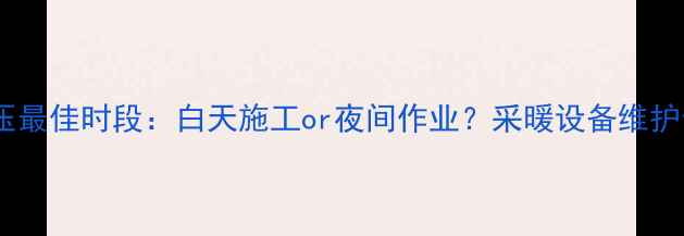 暖气试压最佳时段白天施工or夜间作业采暖设备维护全指南