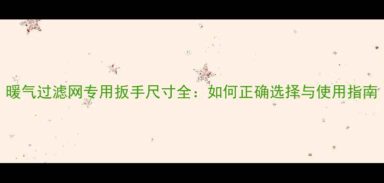 暖气过滤网专用扳手尺寸全如何正确选择与使用指南
