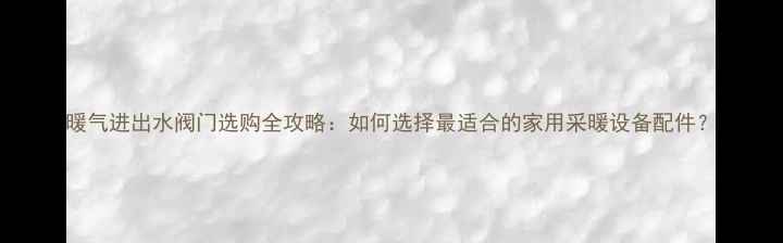 暖气进出水阀门选购全攻略如何选择最适合的家用采暖设备配件