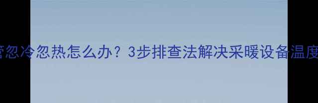 暖气进水管忽冷忽热怎么办3步排查法解决采暖设备温度波动难题
