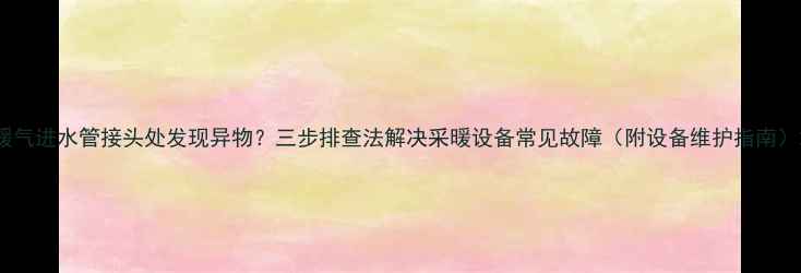 图片 暖气进水管接头处发现异物？三步排查法解决采暖设备常见故障（附设备维护指南）2