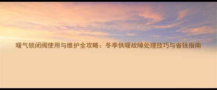 暖气锁闭阀使用与维护全攻略冬季供暖故障处理技巧与省钱指南