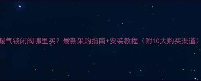 图片 暖气锁闭阀哪里买？最新采购指南+安装教程（附10大购买渠道）