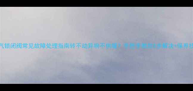 图片 暖气锁闭阀常见故障处理指南转不动异响不供暖？手把手教你5步解决+保养技巧