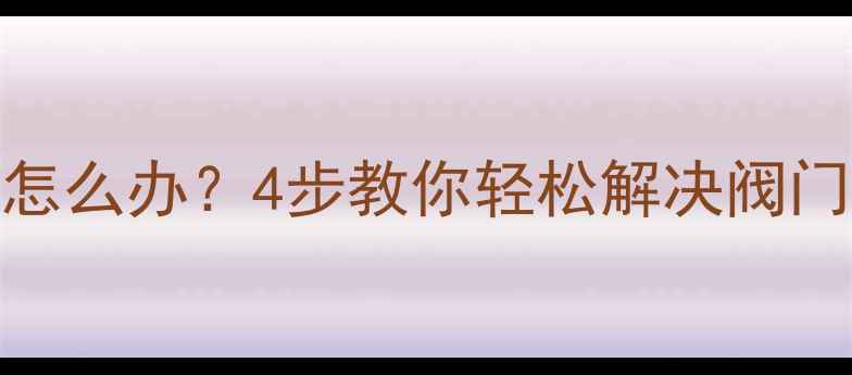 暖气阀门打不动怎么办4步教你轻松解决阀门故障及预防措施