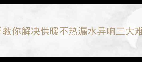 暖气阀门故障自己修手把手教你解决供暖不热漏水异响三大难题附工具清单避坑指南