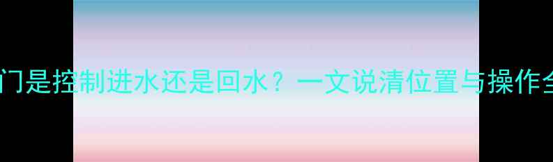 图片 暖气阀门是控制进水还是回水？一文说清位置与操作全攻略2