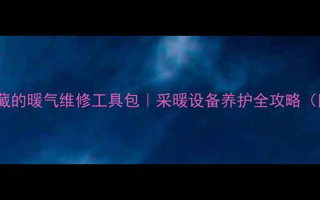 暖通工程师私藏的暖气维修工具包采暖设备养护全攻略附避坑指南