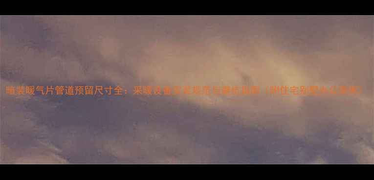 暗装暖气片管道预留尺寸全采暖设备安装规范与避坑指南附住宅别墅办公案例