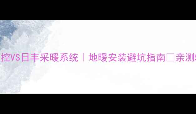 曼瑞德地暖温控VS日丰采暖系统地暖安装避坑指南亲测5大核心差异