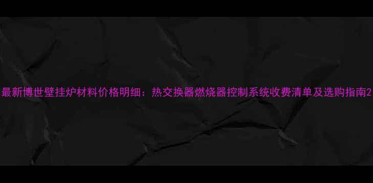 最新博世壁挂炉材料价格明细热交换器燃烧器控制系统收费清单及选购指南