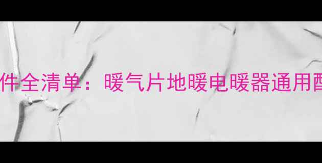 最新家用采暖设备配件全清单暖气片地暖电暖器通用配件推荐与选购指南