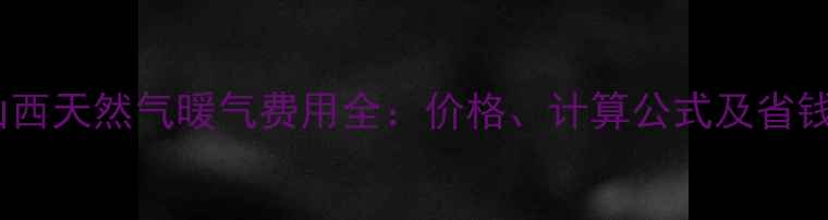 图片 最新山西天然气暖气费用全：价格、计算公式及省钱攻略1