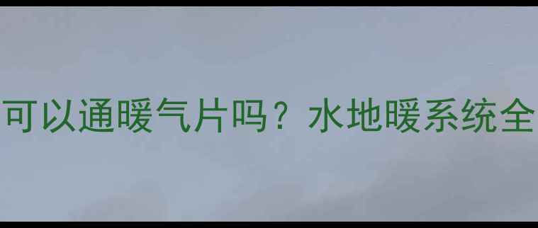 最新攻略热水器可以通暖气片吗水地暖系统全附避坑指南