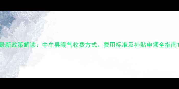 最新政策解读中牟县暖气收费方式费用标准及补贴申领全指南