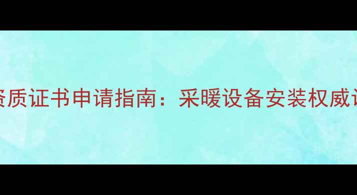 最新暖气管道改造资质证书申请指南采暖设备安装权威认证流程与政策解读