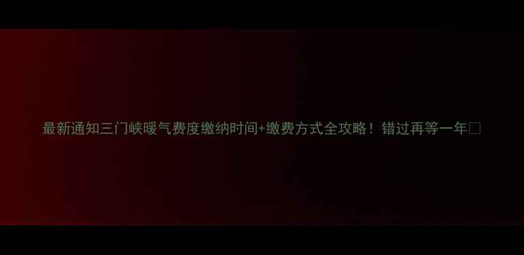 图片 最新通知三门峡暖气费度缴纳时间+缴费方式全攻略！错过再等一年🔥