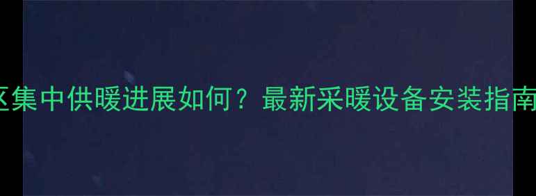 朔州开发区集中供暖进展如何最新采暖设备安装指南及费用全